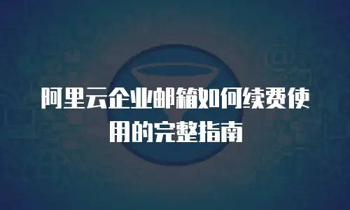 阿里云企业邮箱如何续费使用的完整指南