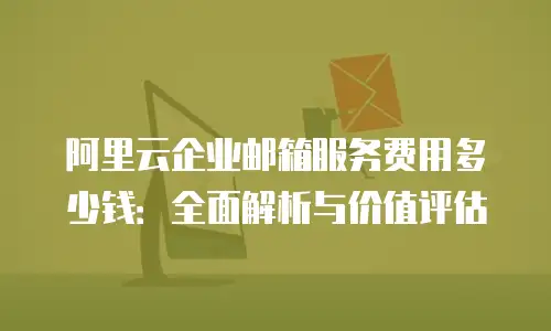 阿里云企业邮箱服务费用多少钱：全面解析与价值评估