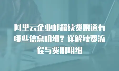 阿里云企业邮箱续费渠道有哪些信息明细?详解续费流程与费用明细