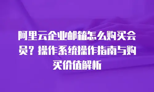 阿里云企业邮箱怎么购买会员？操作系统操作指南与购买价值解析