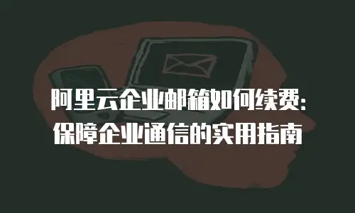 阿里云企业邮箱如何续费:保障企业通信的实用指南