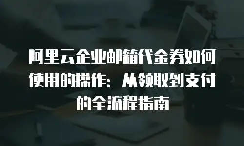 阿里云企业邮箱代金券如何使用的操作：从领取到支付的全流程指南