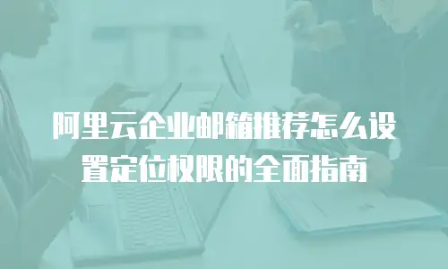 阿里云企业邮箱推荐怎么设置定位权限的全面指南