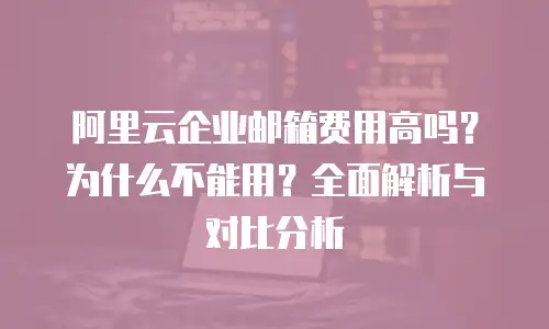阿里云企业邮箱费用高吗？为什么不能用？全面解析与对比分析