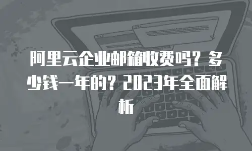 阿里云企业邮箱收费吗？多少钱一年的？2023年全面解析