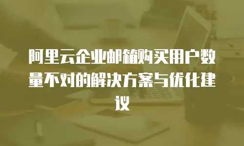 阿里云企业邮箱购买用户数量不对的解决方案与优化建议