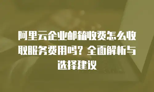 阿里云企业邮箱收费怎么收取服务费用吗？全面解析与选择建议