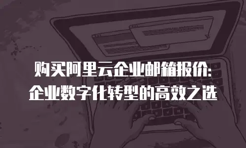 购买阿里云企业邮箱报价：企业数字化转型的高效之选