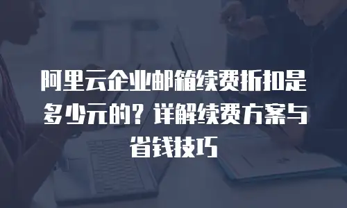 阿里云企业邮箱续费折扣是多少元的？详解续费方案与省钱技巧