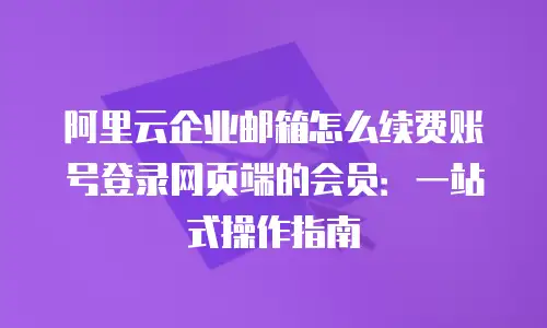 阿里云企业邮箱怎么续费账号登录网页端的会员：一站式操作指南