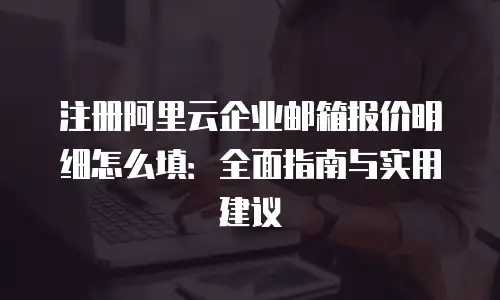 注册阿里云企业邮箱报价明细怎么填：全面指南与实用建议