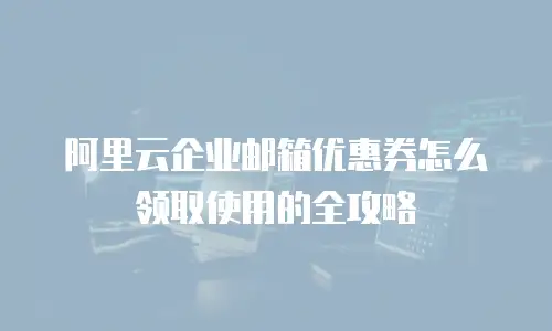 阿里云企业邮箱优惠券怎么领取使用的全攻略
