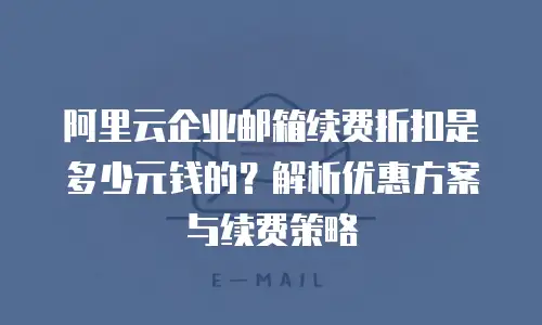 阿里云企业邮箱续费折扣是多少元钱的？解析优惠方案与续费策略