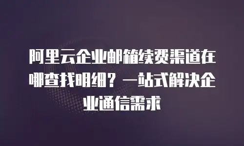 阿里云企业邮箱续费渠道在哪查找明细？一站式解决企业通信需求