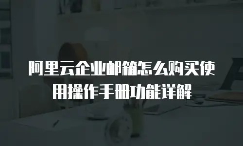 阿里云企业邮箱怎么购买使用操作手册功能详解
