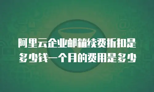 阿里云企业邮箱续费折扣是多少钱一个月的费用是多少