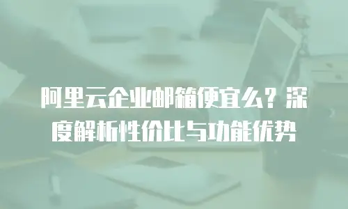 阿里云企业邮箱便宜么?深度解析性价比与功能优势