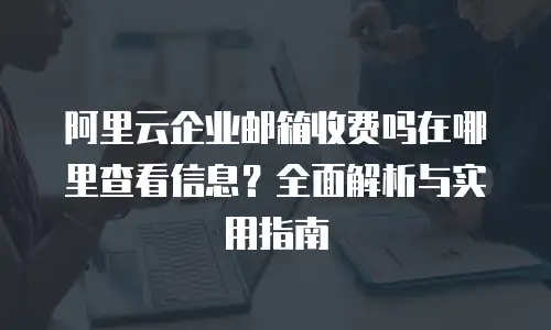 阿里云企业邮箱收费吗在哪里查看信息？全面解析与实用指南