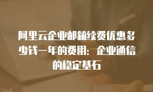 阿里云企业邮箱续费优惠多少钱一年的费用：企业通信的稳定基石