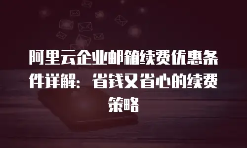 阿里云企业邮箱续费优惠条件详解：省钱又省心的续费策略