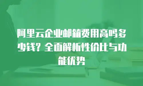 阿里云企业邮箱费用高吗多少钱?全面解析性价比与功能优势