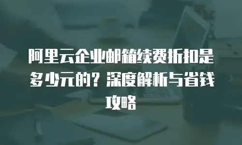 阿里云企业邮箱续费折扣是多少元的？深度解析与省钱攻略