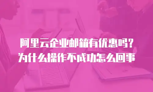 阿里云企业邮箱有优惠吗？为什么操作不成功怎么回事