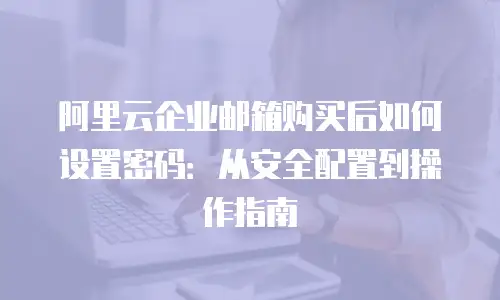 阿里云企业邮箱购买后如何设置密码:从安全配置到操作指南