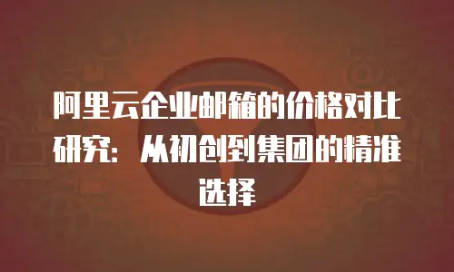 阿里云企业邮箱的价格对比研究：从初创到集团的精准选择
