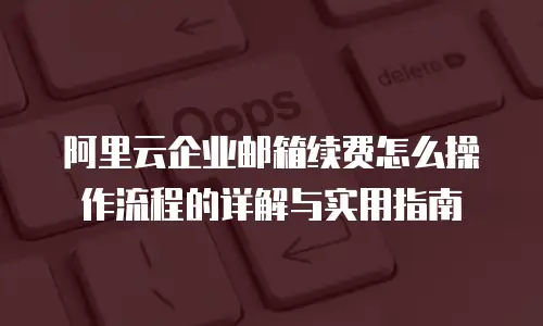 阿里云企业邮箱续费怎么操作流程的详解与实用指南