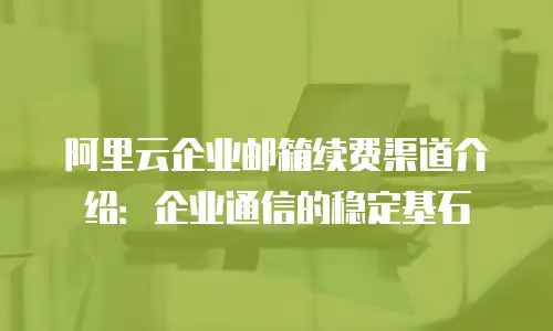 阿里云企业邮箱续费渠道介绍：企业通信的稳定基石
