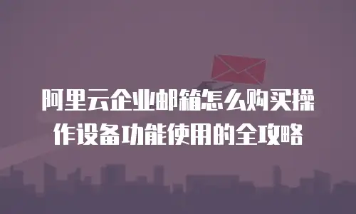 阿里云企业邮箱怎么购买操作设备功能使用的全攻略