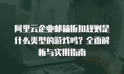 阿里云企业邮箱折扣规则是什么类型的游戏吗?全面解析与实用指南