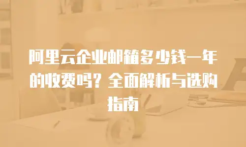 阿里云企业邮箱多少钱一年的收费吗？全面解析与选购指南