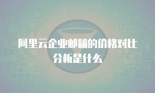 阿里云企业邮箱的价格对比分析是什么
