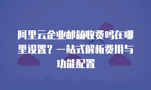 阿里云企业邮箱收费吗在哪里设置？一站式解析费用与功能配置