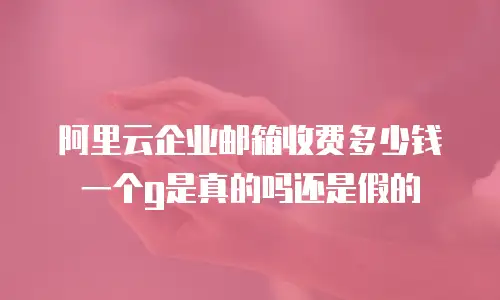 阿里云企业邮箱收费多少钱一个g是真的吗还是假的