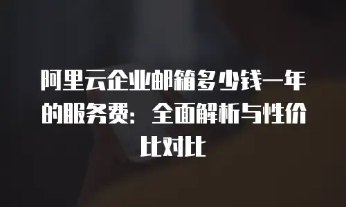阿里云企业邮箱多少钱一年的服务费：全面解析与性价比对比