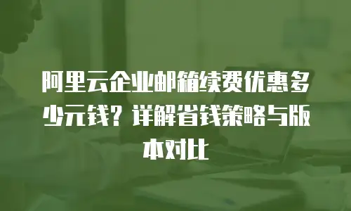 阿里云企业邮箱续费优惠多少元钱？详解省钱策略与版本对比