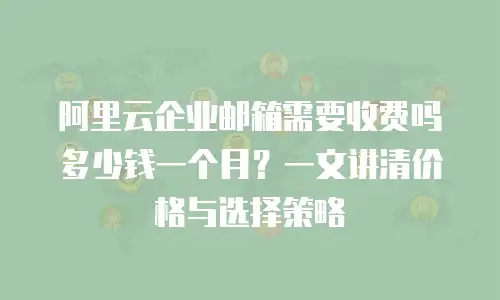 阿里云企业邮箱需要收费吗多少钱一个月？一文讲清价格与选择策略