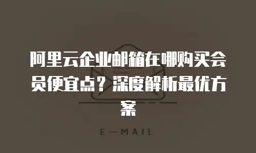 阿里云企业邮箱在哪购买会员便宜点？深度解析最优方案