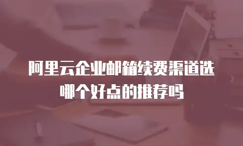 阿里云企业邮箱续费渠道选哪个好点的推荐吗