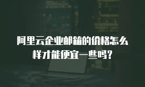 阿里云企业邮箱的价格怎么样才能便宜一些吗？
