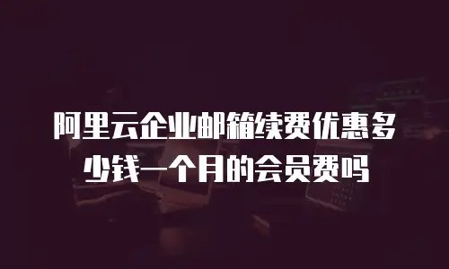 阿里云企业邮箱续费优惠多少钱一个月的会员费吗