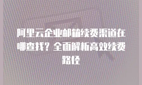 阿里云企业邮箱续费渠道在哪查找？全面解析高效续费路径