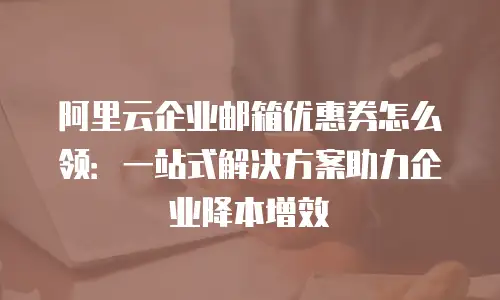 阿里云企业邮箱优惠券怎么领：一站式解决方案助力企业降本增效