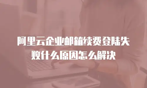 阿里云企业邮箱续费登陆失败什么原因怎么解决