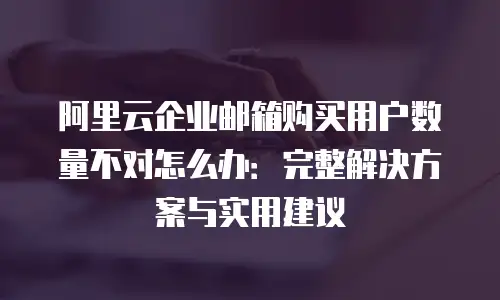 阿里云企业邮箱购买用户数量不对怎么办：完整解决方案与实用建议