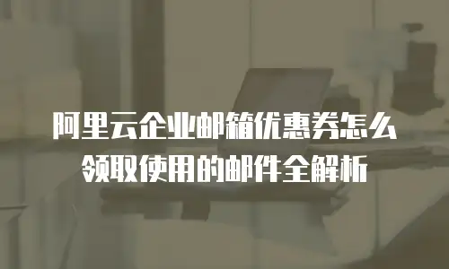 阿里云企业邮箱优惠券怎么领取使用的邮件全解析