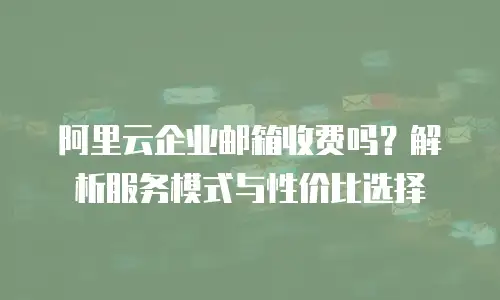 阿里云企业邮箱收费吗？解析服务模式与性价比选择